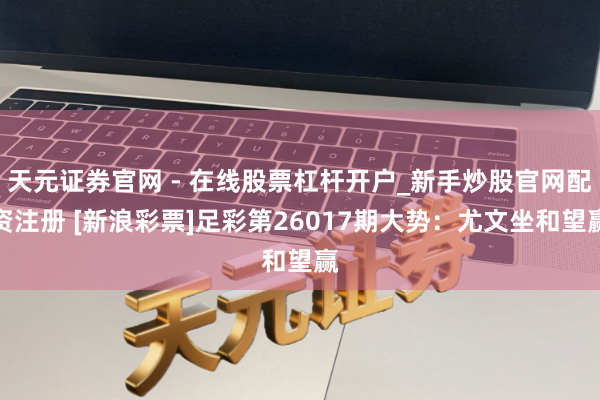 天元证券官网 - 在线股票杠杆开户_新手炒股官网配资注册 [新浪彩票]足彩第26017期大势：尤文坐和望赢