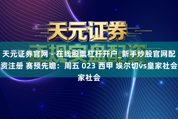 天元证券官网 - 在线股票杠杆开户_新手炒股官网配资注册 赛预先瞻：周五 023 西甲 埃尔切vs皇家社会