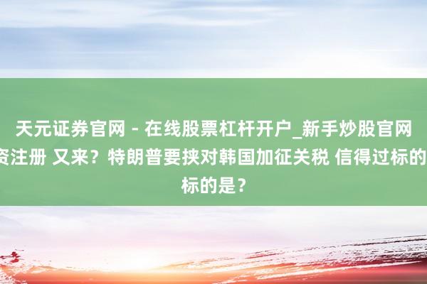 天元证券官网 - 在线股票杠杆开户_新手炒股官网配资注册 又来？特朗普要挟对韩国加征关税 信得过标的是？