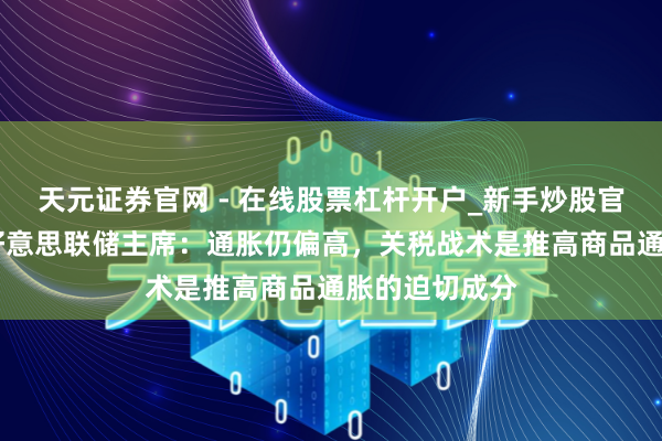 天元证券官网 - 在线股票杠杆开户_新手炒股官网配资注册 好意思联储主席：通胀仍偏高，关税战术是推高商品通胀的迫切成分