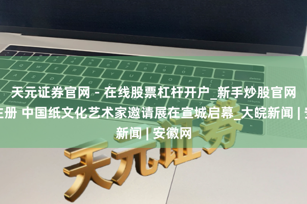 天元证券官网 - 在线股票杠杆开户_新手炒股官网配资注册 中国纸文化艺术家邀请展在宣城启幕_大皖新闻 | 安徽网
